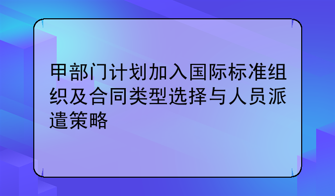 甲部门计划加入国际标准组织及合同类型选择与人员派遣策略