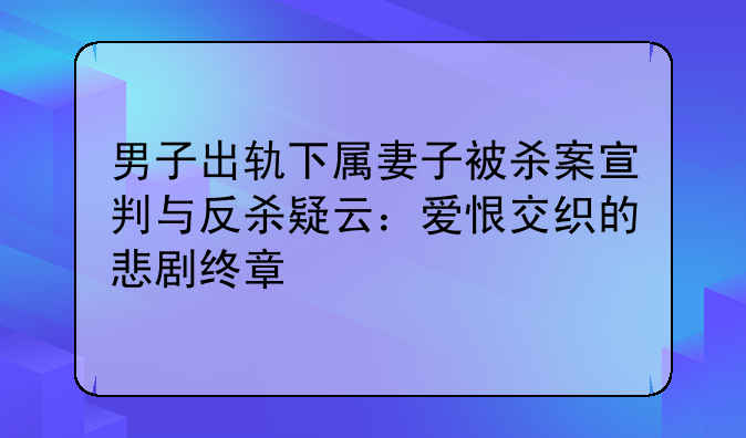 男子出轨下属妻子被杀案宣判与反杀疑云：爱恨交织的悲剧终章