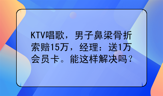 KTV唱歌，男子鼻梁骨折索赔15万，经理：送1万会员卡。能这样解决吗？