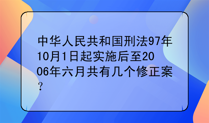 中华人民共和国刑法97年10月1日起实施后至2006年六月共有几个修正案？