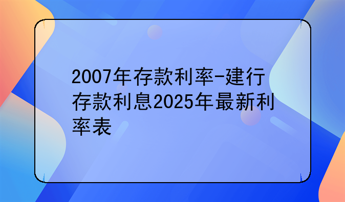 2007年存款利率-建行存款利息2025年最新利率表