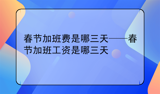 春节加班费是哪三天——春节加班工资是哪三天