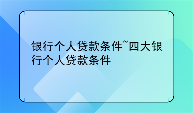 银行个人贷款条件~四大银行个人贷款条件
