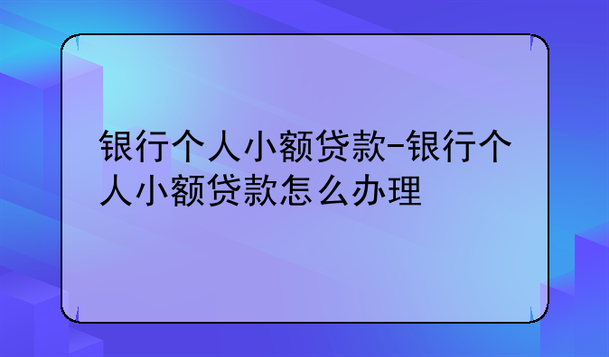 银行个人小额贷款-银行个人小额贷款怎么办理