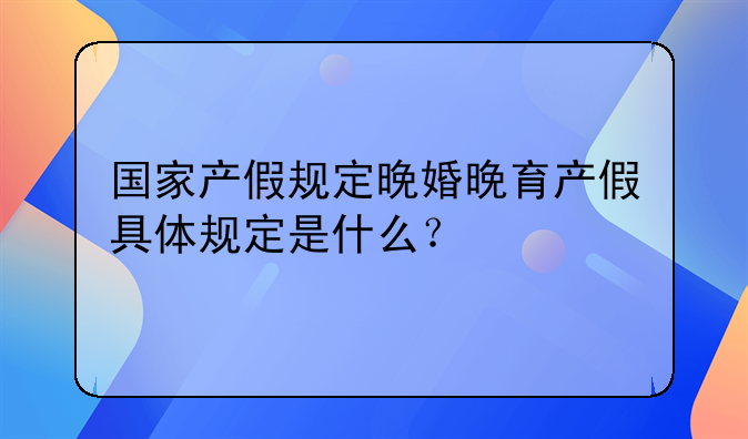 国家产假规定晚婚晚育产假具体规定是什么？