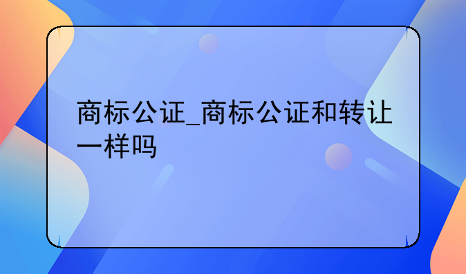 商标公证_商标公证和转让一样吗