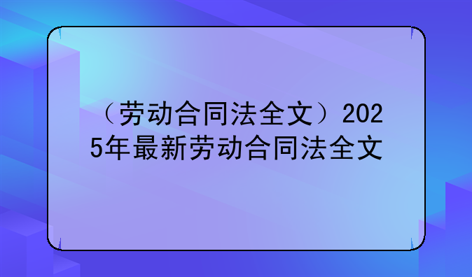 （劳动合同法全文）2025年最新劳动合同法全文