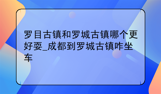 罗目古镇和罗城古镇哪个更好耍_成都到罗城古镇咋坐车