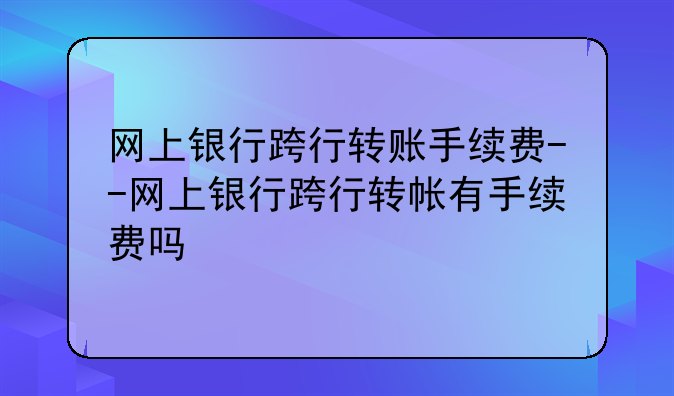 网上银行跨行转账手续费--网上银行跨行转帐有手续费吗