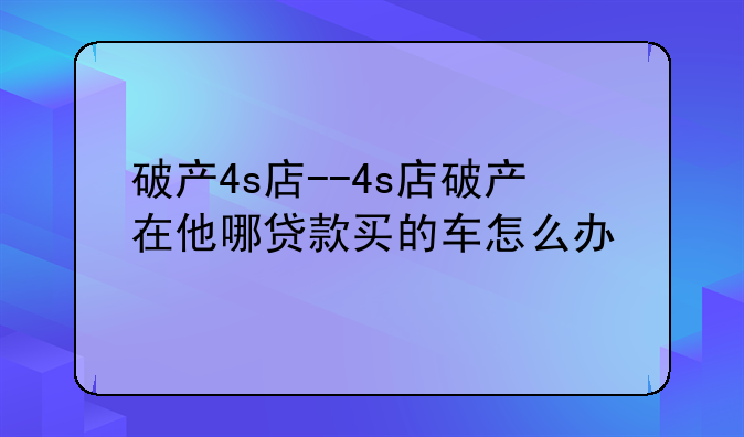 破产4s店--4s店破产在他哪贷款买的车怎么办