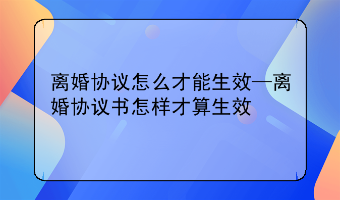离婚协议怎么才能生效—离婚协议书怎样才算生效