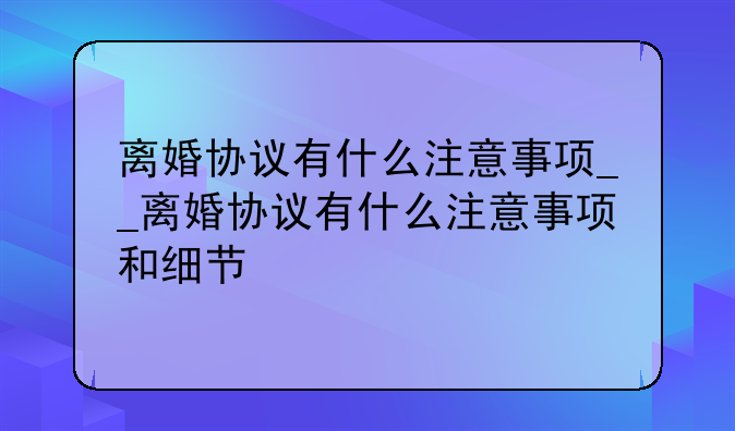 离婚协议有什么注意事项__离婚协议有什么注意事项和细节