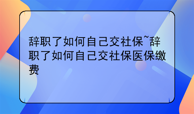 辞职了如何自己交社保~辞职了如何自己交社保医保缴费