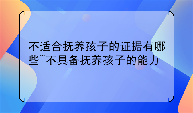 不适合抚养孩子的证据有哪些~不具备抚养孩子的能力