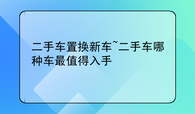 二手车置换新车~二手车哪种车最值得入手
