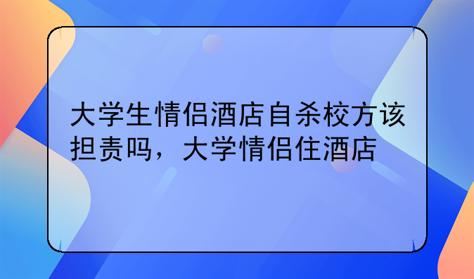 大学生情侣酒店自杀校方该担责吗，大学情侣住酒店