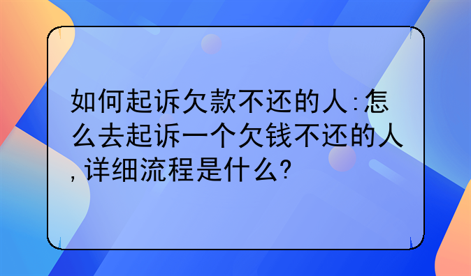 如何起诉欠款不还的人:怎么去起诉一个欠钱不还的人,详细流程是什么?