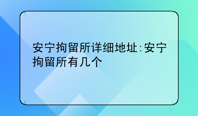 安宁拘留所详细地址:安宁拘留所有几个