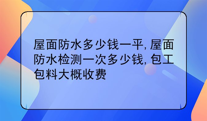 屋面防水多少钱一平,屋面防水检测一次多少钱,包工包料大概收费