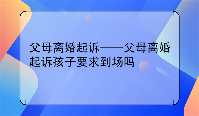 父母离婚起诉——父母离婚起诉孩子要求到场吗