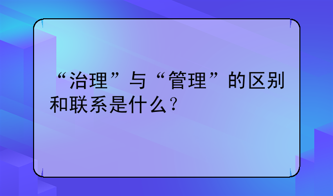“治理”与“管理”的区别和联系是什么？