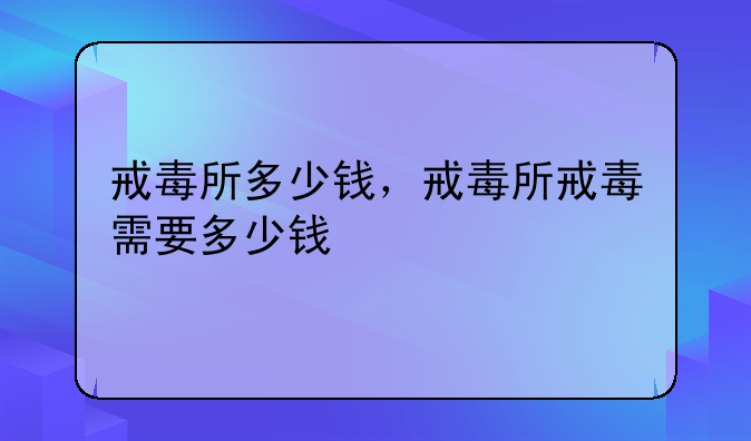 戒毒所多少钱，戒毒所戒毒需要多少钱
