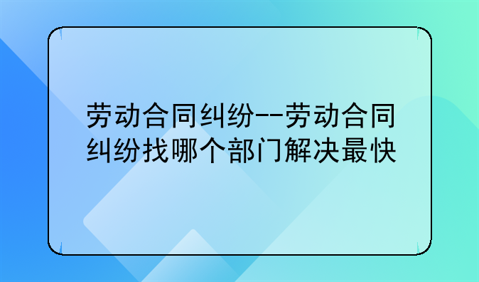 劳动合同纠纷--劳动合同纠纷找哪个部门解决最快