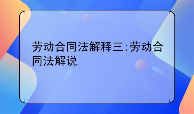 劳动合同法解释三;劳动合同法解说