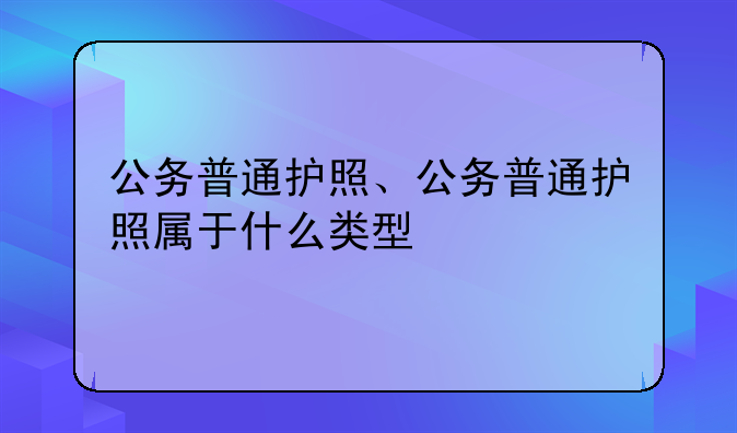 公务普通护照、公务普通护照属于什么类型