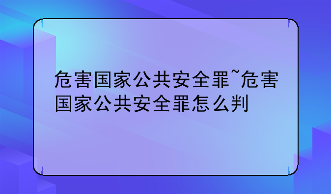 危害国家公共安全罪~危害国家公共安全罪怎么判